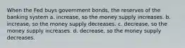 When the Fed buys government bonds, the reserves of the banking system a. increase, so the money supply increases. b. increase, so the money supply decreases. c. decrease, so the money supply increases. d. decrease, so the money supply decreases.