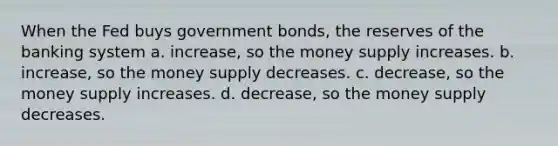 When the Fed buys government bonds, the reserves of the banking system a. increase, so the money supply increases. b. increase, so the money supply decreases. c. decrease, so the money supply increases. d. decrease, so the money supply decreases.