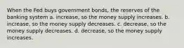 When the Fed buys government bonds, the reserves of the banking system a. increase, so the money supply increases. b. increase, so the money supply decreases. c. decrease, so the money supply decreases. d. decrease, so the money supply increases.