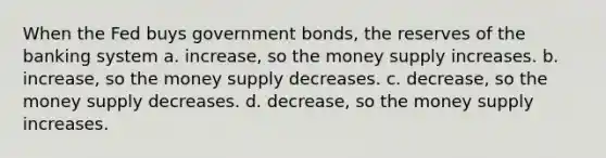 When the Fed buys government bonds, the reserves of the banking system a. increase, so the money supply increases. b. increase, so the money supply decreases. c. decrease, so the money supply decreases. d. decrease, so the money supply increases.