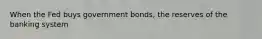 When the Fed buys government bonds, the reserves of the banking system