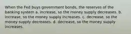 When the Fed buys government bonds, the reserves of the banking system a. increase, so the money supply decreases. b. increase, so the money supply increases. c. decrease, so the money supply decreases. d. decrease, so the money supply increases.