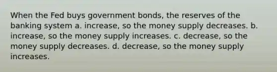 When the Fed buys government bonds, the reserves of the banking system a. increase, so the money supply decreases. b. increase, so the money supply increases. c. decrease, so the money supply decreases. d. decrease, so the money supply increases.