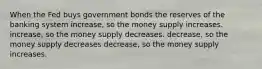 When the Fed buys government bonds the reserves of the banking system increase, so the money supply increases. increase, so the money supply decreases. decrease, so the money supply decreases decrease, so the money supply increases.