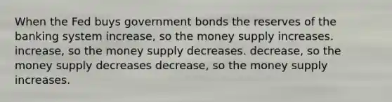 When the Fed buys government bonds the reserves of the banking system increase, so the money supply increases. increase, so the money supply decreases. decrease, so the money supply decreases decrease, so the money supply increases.