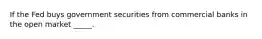 If the Fed buys government securities from commercial banks in the open market _____.