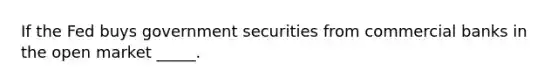 If the Fed buys government securities from commercial banks in the open market _____.