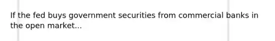 If the fed buys government securities from commercial banks in the open market...