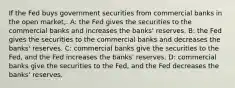 If the Fed buys government securities from commercial banks in the open market,: A: the Fed gives the securities to the commercial banks and increases the banks' reserves. B: the Fed gives the securities to the commercial banks and decreases the banks' reserves. C: commercial banks give the securities to the Fed, and the Fed increases the banks' reserves. D: commercial banks give the securities to the Fed, and the Fed decreases the banks' reserves.