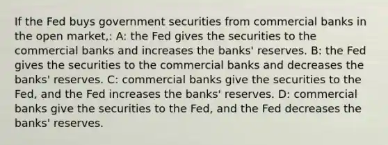 If the Fed buys government securities from commercial banks in the open market,: A: the Fed gives the securities to the commercial banks and increases the banks' reserves. B: the Fed gives the securities to the commercial banks and decreases the banks' reserves. C: commercial banks give the securities to the Fed, and the Fed increases the banks' reserves. D: commercial banks give the securities to the Fed, and the Fed decreases the banks' reserves.