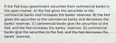 If the Fed buys government securities from commercial banks in the open market, A) the Fed gives the securities to the commercial banks and increases the banks' reserves. B) the Fed gives the securities to the commercial banks and decreases the banks' reserves. C) commercial banks give the securities to the Fed, and the Fed increases the banks' reserves. D) commercial banks give the securities to the Fed, and the Fed decreases the banks' reserves.