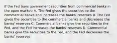 If the Fed buys government securities from commercial banks in the open market: A. The Fed gives the securities to the commercial banks and increases the banks' reserves B. The Fed gives the securities to the commercial banks and decreases the banks' reserves C. Commercial banks give the securities to the Fed, and the Fed increases the banks' reserves D. Commercial banks give the securities to the Fed, and the Fed decreases the banks' reserves