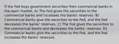 If the Fed buys government securities from commercial banks in the open market, A) The Fed gives the securities to the commercial banks and increases the banks' reserves. B) Commercial banks give the securities to the Fed, and the Fed decreases the banks' reserves. C) The Fed gives the securities to the commercial banks and decreases the banks' reserves. D) Commercial banks give the securities to the Fed, and the Fed increases the banks' reserves.