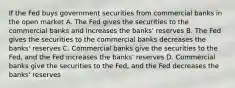 If the Fed buys government securities from commercial banks in the open market A. The Fed gives the securities to the commercial banks and increases the banks' reserves B. The Fed gives the securities to the commercial banks decreases the banks' reserves C. Commercial banks give the securities to the Fed, and the Fed increases the banks' reserves D. Commercial banks give the securities to the Fed, and the Fed decreases the banks' reserves