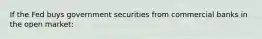 If the Fed buys government securities from commercial banks in the open market: