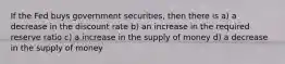 If the Fed buys government securities, then there is a) a decrease in the discount rate b) an increase in the required reserve ratio c) a increase in the supply of money d) a decrease in the supply of money