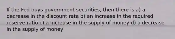 If the Fed buys government securities, then there is a) a decrease in the discount rate b) an increase in the required reserve ratio c) a increase in the supply of money d) a decrease in the supply of money