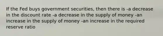 If the Fed buys government securities, then there is -a decrease in the discount rate -a decrease in the supply of money -an increase in the supply of money -an increase in the required reserve ratio