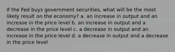 If the Fed buys government securities, what will be the most likely result on the economy? a. an increase in output and an increase in the price level b. an increase in output and a decrease in the price level c. a decrease in output and an increase in the price level d. a decrease in output and a decrease in the price level