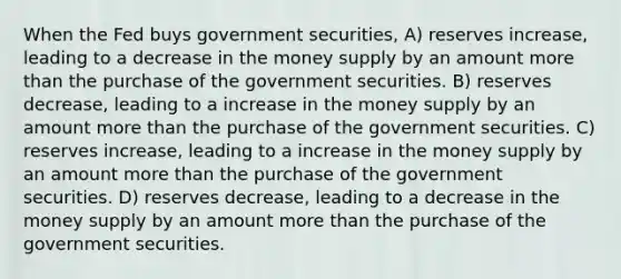 When the Fed buys government securities, A) reserves increase, leading to a decrease in the money supply by an amount more than the purchase of the government securities. B) reserves decrease, leading to a increase in the money supply by an amount more than the purchase of the government securities. C) reserves increase, leading to a increase in the money supply by an amount more than the purchase of the government securities. D) reserves decrease, leading to a decrease in the money supply by an amount more than the purchase of the government securities.