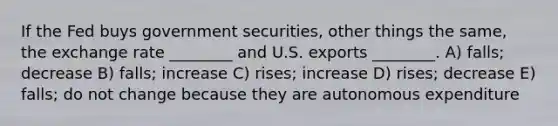 If the Fed buys government securities, other things the same, the exchange rate ________ and U.S. exports ________. A) falls; decrease B) falls; increase C) rises; increase D) rises; decrease E) falls; do not change because they are autonomous expenditure