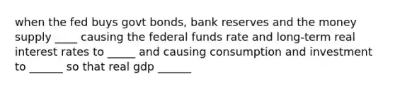 when the fed buys govt bonds, bank reserves and the money supply ____ causing the federal funds rate and long-term real interest rates to _____ and causing consumption and investment to ______ so that real gdp ______