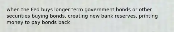 when the Fed buys longer-term government bonds or other securities buying bonds, creating new bank reserves, printing money to pay bonds back