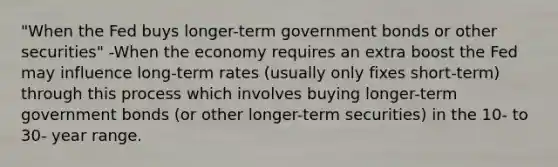 "When the Fed buys longer-term government bonds or other securities" -When the economy requires an extra boost the Fed may influence long-term rates (usually only fixes short-term) through this process which involves buying longer-term government bonds (or other longer-term securities) in the 10- to 30- year range.