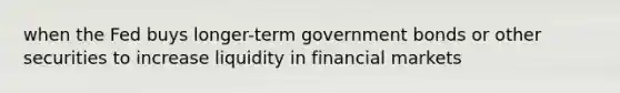 when the Fed buys longer-term government bonds or other securities to increase liquidity in financial markets