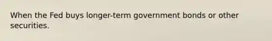 When the Fed buys longer-term government bonds or other securities.