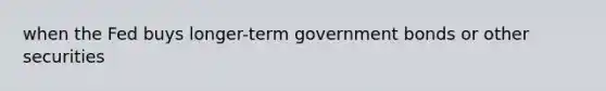 when the Fed buys longer-term government bonds or other securities