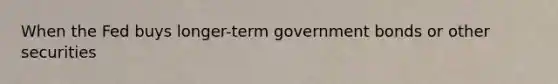 When the Fed buys longer-term government bonds or other securities