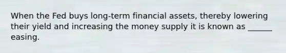 When the Fed buys long-term financial assets, thereby lowering their yield and increasing the money supply it is known as ______ easing.