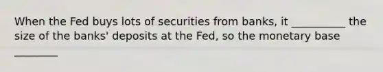 When the Fed buys lots of securities from banks, it __________ the size of the banks' deposits at the Fed, so the monetary base ________