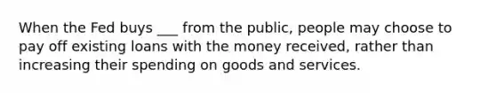 When the Fed buys ___ from the public, people may choose to pay off existing loans with the money received, rather than increasing their spending on goods and services.