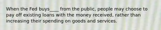 When the Fed buys____ from the public, people may choose to pay off existing loans with the money received, rather than increasing their spending on goods and services.