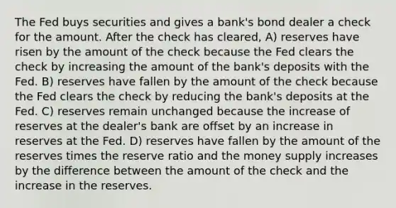 The Fed buys securities and gives a bank's bond dealer a check for the amount. After the check has cleared, A) reserves have risen by the amount of the check because the Fed clears the check by increasing the amount of the bank's deposits with the Fed. B) reserves have fallen by the amount of the check because the Fed clears the check by reducing the bank's deposits at the Fed. C) reserves remain unchanged because the increase of reserves at the dealer's bank are offset by an increase in reserves at the Fed. D) reserves have fallen by the amount of the reserves times the reserve ratio and the money supply increases by the difference between the amount of the check and the increase in the reserves.