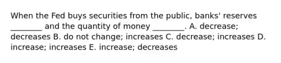 When the Fed buys securities from the​ public, banks' reserves​ ________ and the quantity of money​ ________. A. ​decrease; decreases B. do not​ change; increases C. ​decrease; increases D. ​increase; increases E. ​increase; decreases