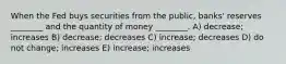 When the Fed buys securities from the public, banks' reserves ________ and the quantity of money ________. A) decrease; increases B) decrease; decreases C) increase; decreases D) do not change; increases E) increase; increases