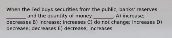 When the Fed buys securities from the public, banks' reserves ________ and the quantity of money ________. A) increase; decreases B) increase; increases C) do not change; increases D) decrease; decreases E) decrease; increases