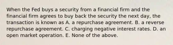 When the Fed buys a security from a financial firm and the financial firm agrees to buy back the security the next day, the transaction is known as A. a repurchase agreement. B. a reverse repurchase agreement. C. charging negative interest rates. D. an open market operation. E. None of the above.