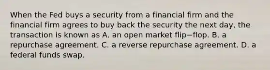 When the Fed buys a security from a financial firm and the financial firm agrees to buy back the security the next day, the transaction is known as A. an open market flip−flop. B. a repurchase agreement. C. a reverse repurchase agreement. D. a federal funds swap.