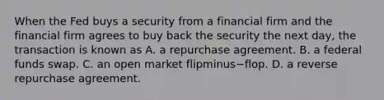 When the Fed buys a security from a financial firm and the financial firm agrees to buy back the security the next​ day, the transaction is known as A. a repurchase agreement. B. a federal funds swap. C. an open market flipminus−flop. D. a reverse repurchase agreement.