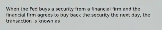 When the Fed buys a security from a financial firm and the financial firm agrees to buy back the security the next day, the transaction is known as