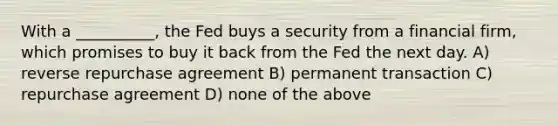 With a __________, the Fed buys a security from a financial firm, which promises to buy it back from the Fed the next day. A) reverse repurchase agreement B) permanent transaction C) repurchase agreement D) none of the above