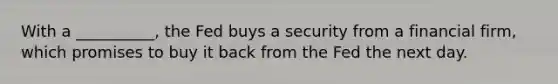 With a​ __________, the Fed buys a security from a financial​ firm, which promises to buy it back from the Fed the next day.