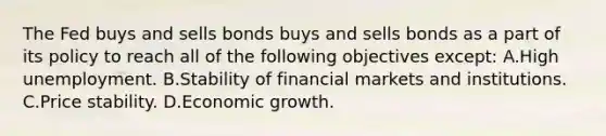 The Fed buys and sells bonds buys and sells bonds as a part of its policy to reach all of the following objectives​ except: A.High unemployment. B.Stability of financial markets and institutions. C.Price stability. D.Economic growth.