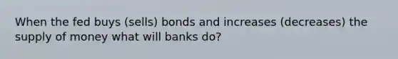 When the fed buys (sells) bonds and increases (decreases) the supply of money what will banks do?