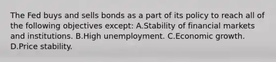 The Fed buys and sells bonds as a part of its policy to reach all of the following objectives​ except: A.Stability of financial markets and institutions. B.High unemployment. C.Economic growth. D.Price stability.