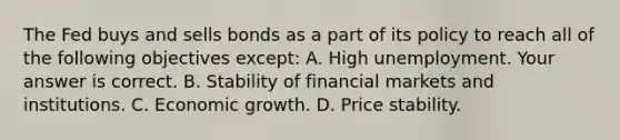 The Fed buys and sells bonds as a part of its policy to reach all of the following objectives​ except: A. High unemployment. Your answer is correct. B. Stability of financial markets and institutions. C. Economic growth. D. Price stability.